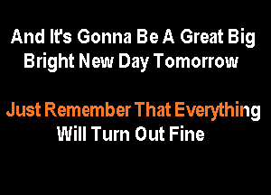 And It's Gonna Be A Great Big
Bright New Day Tomorrow

Just Remember That Everything
Will Turn Out Fine