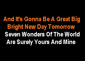 And It's Gonna Be A Great Big
Bright New Day Tomorrow
Seven Wonders Of The World
Are Surely Yours And Mine