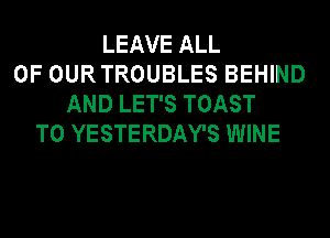 LEAVE ALL
OF OURTROUBLES BEHIND
AND LET'S TOAST
T0 YESTERDAY'S WINE