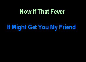 Now If That Fever

It Might Get You My Friend