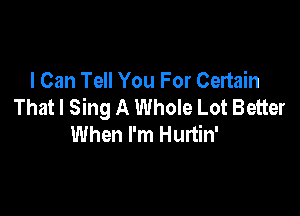 I Can Tell You For Certain
That I Sing A Whole Lot Better

When I'm Hurtin'