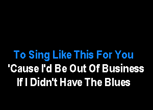 To Sing Like This For You

'Cause I'd Be Out Of Business
lfl Didn't Have The Blues