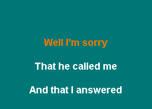 Well I'm sorry

That he called me

And that I answered