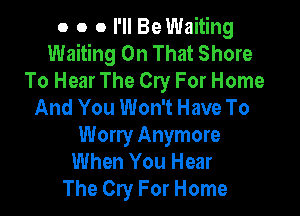 o o 0 I'll Be Waiting
Waiting On That Shore
To Hear The Cry For Home
And You Won't Have To

Worry Anymore
When You Hear
The Cry For Home