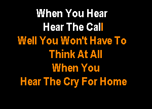 When You Hear
Hear The Call
Well You Won't Have To
Think At All

When You
Hear The Cry For Home