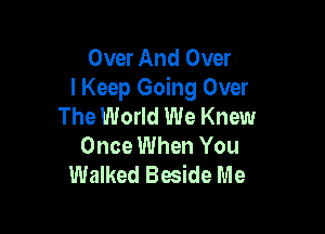 Over And Over
I Keep Going Over
The World We Knew

Once When You
Walked Beside Me