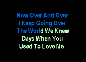 Now Over And Over
I Keep Going Over
The World We Knew

Days When You
Used To Love Me