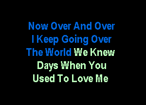 Now Over And Over
I Keep Going Over
The World We Knew

Days When You
Used To Love Me