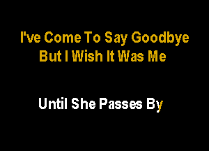 I've Come To Say Goodbye
But I Wish It Was Me

Until She Passes By