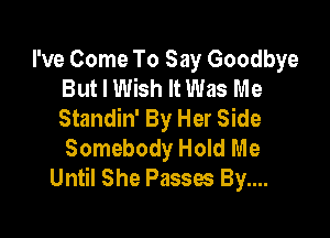 I've Come To Say Goodbye
But I Wish It Was Me
Standin' By Her Side

Somebody Hold Me
Until She Passes By....