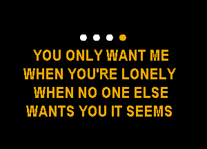 0000

YOU ONLY WANT ME
WHEN YOU'RE LONELY
WHEN NO ONE ELSE
WANTS YOU IT SEEMS