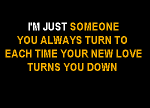 I'M JUST SOMEONE
YOU ALWAYS TURN TO
EACH TIME YOUR NEW LOVE
TURNS YOU DOWN