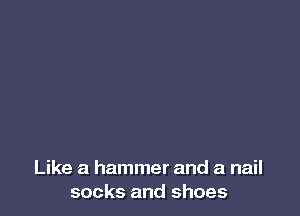 Like a hammer and a nail
socks and shoes