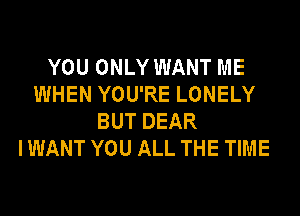 YOU ONLY WANT ME
WHEN YOU'RE LONELY
BUT DEAR
I WANT YOU ALL THE TIME