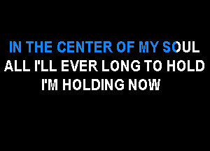 IN THE CENTER OF MY SOUL
ALL I'LL EVER LONG TO HOLD
I'M HOLDING NOW