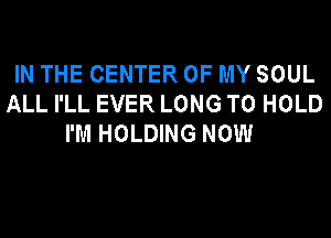 IN THE CENTER OF MY SOUL
ALL I'LL EVER LONG TO HOLD
I'M HOLDING NOW