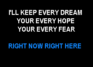 I'LL KEEP EVERY DREAM
YOUR EVERY HOPE
YOUR EVERY FEAR

RIGHT NOW RIGHT HERE