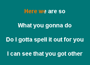 Here we are so

What you gonna do

Do I gotta spell it out for you

I can see that you got other