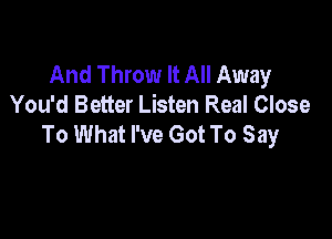 And Throw It All Away
You'd Better Listen Real Close

To What I've Got To Say