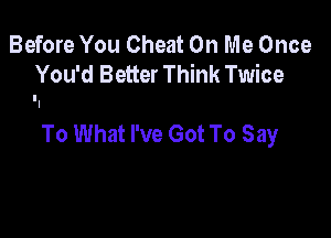 Before You Cheat On Me Once
You'd Better Think Twice

To What I've Got To Say