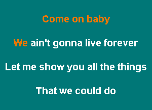 Come on baby

We ain't gonna live forever

Let me show you all the things

That we could do