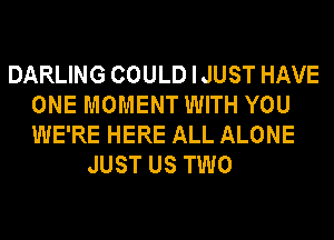 DARLING COULD I JUST HAVE
ONE MOMENT WITH YOU
WE'RE HERE ALL ALONE

JUST US TWO