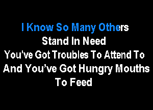 I Know 30 Many Others
Stand In Need
You've Got Troubles To Attend To

And Yowve Got Hungry Mouths
To Feed