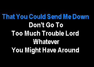 That You Could Send Me Down
Don't Go To
Too Much Trouble Lord

Whatever
You Might Have Around