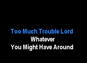 Too Much Trouble Lord

Whatever
You Might Have Around