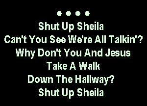 OOOO

Shut Up Sheila
Can't You See We're All Talkin'?
Why Don't You And Jesus

Take A Walk
Down The Hallway?
Shut Up Sheila