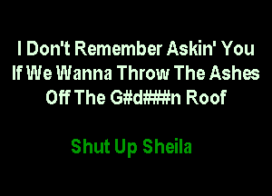 I Don't Remember Askin' You
If We Wanna Throw The Ashes
Off The Galdmn Roof

Shut Up Sheila