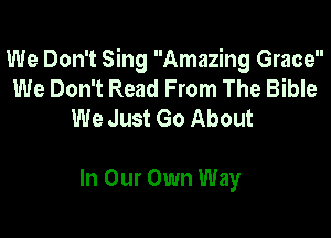 We Don't Sing Amazing Grace
We Don't Read From The Bible
We Just Go About

In Our Own Way