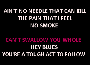 AIN'T NO NEEDLE THAT CAN KILL
THE PAIN THATI FEEL
NO SMOKE

CAN'T SWALLOW YOU WHOLE
HEY BLUES
YOU'RE A TOUGH ACT TO FOLLOW