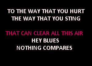 TO THE WAY THAT YOU HURT
THE WAY THAT YOU STING

THAT CAN CLEAR ALL THIS AIR
HEY BLUES
NOTHING COMPARES