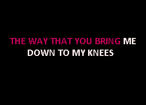 THE WAY THAT YOU BRING ME

DOWN TO MY KNEES