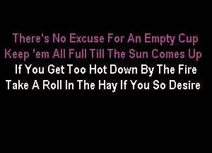 There's No Excuse For An Empty Cup
Keep 'em All Full Till The Sun Comes Up
lfYou Get Too Hot Down By The Fire

Take A Roll In The Hay If You So Desire