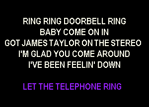 RING RING DOORBELL RING
BABY COME ON IN
GOT JAMES TAYLOR ON THE STEREO
I'M GLAD YOU COME AROUND
I'VE BEEN FEELIN' DOWN

LET THE TELEPHONE RING