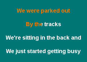 We were parked out
By the tracks

We're sitting in the back and

We just started getting busy