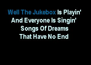 Well The Jukebox ls Playin'
And Everyone Is Singin'
Songs Of Dreams

That Have No End