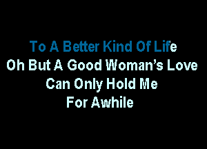To A Better Kind Of Life
0h ButA Good WomaWs Love

Can Only Hold Me
For Awhile