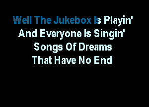 Well The Jukebox ls Playin'
And Everyone Is Singin'
Songs Of Dreams

That Have No End