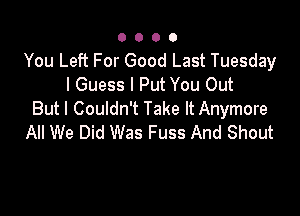 0000

You Left For Good Last Tuesday
I Guess I Put You Out

But I Couldn't Take It Anymore
All We Did Was Fuss And Shout