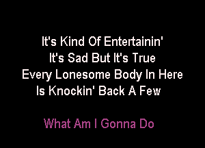 It's Kind Of Entertainin'
It's Sad But It's True

Every Lonesome Body In Here
Is Knockin' Back A Few

What Am I Gonna Do