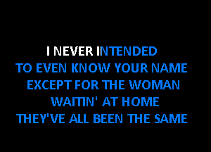 I NEVER INTENDED
TO EVEN KNOW YOUR NAME
EXCEPT FOR THE WOMAN
WAITIN' AT HOME
THEY'VE ALL BEEN THE SAME