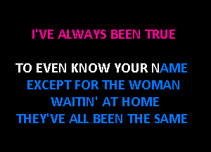 I'VE ALWAYS BEEN TRUE

TO EVEN KNOW YOUR NAME
EXCEPT FOR THE WOMAN
WAITIN' AT HOME
THEY'VE ALL BEEN THE SAME