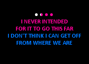 o o o o
I NEVER INTENDED
FOR IT TO GO THIS FAR
I DON'T THINK I CAN GET OFF
FROM WHERE WE ARE