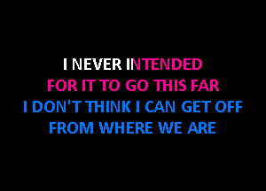 I NEVER INTENDED
FOR IT TO GO THIS FAR
I DON'T THINK I CAN GET OFF
FROM WHERE WE ARE