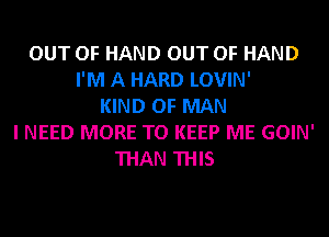 OUT OF HAND OUT OF HAND
I'M A HARD LOVIN'
KIND OF MAN
I NEED MORE TO KEEP ME GOIN'
THAN THIS