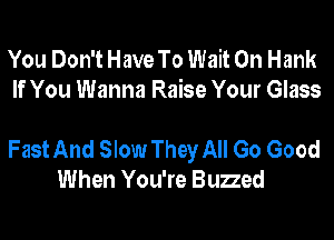 You Don't Have To Wait 0n Hank
If You Wanna Raise Your Glass

Fast And Slow They All Go Good
When You're Buzzed