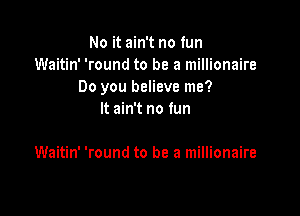 No it ain't no fun
Waitin' 'round to be a millionaire
Do you believe me?

It ain't no fun

Waitin' 'round to be a millionaire